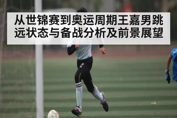 从世锦赛到奥运周期王嘉男跳远状态与备战分析及前景展望